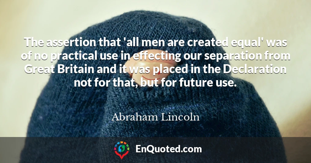 The assertion that 'all men are created equal' was of no practical use in effecting our separation from Great Britain and it was placed in the Declaration not for that, but for future use.