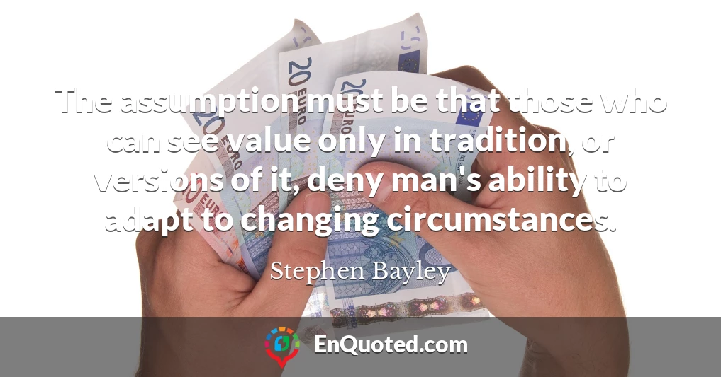 The assumption must be that those who can see value only in tradition, or versions of it, deny man's ability to adapt to changing circumstances.