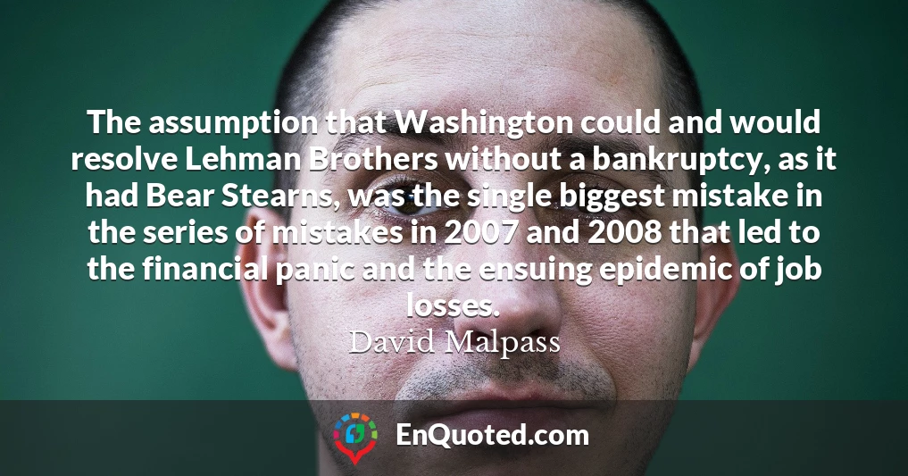 The assumption that Washington could and would resolve Lehman Brothers without a bankruptcy, as it had Bear Stearns, was the single biggest mistake in the series of mistakes in 2007 and 2008 that led to the financial panic and the ensuing epidemic of job losses.