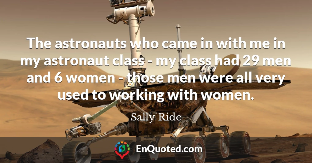 The astronauts who came in with me in my astronaut class - my class had 29 men and 6 women - those men were all very used to working with women.