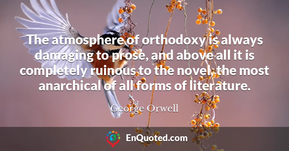 The atmosphere of orthodoxy is always damaging to prose, and above all it is completely ruinous to the novel, the most anarchical of all forms of literature.