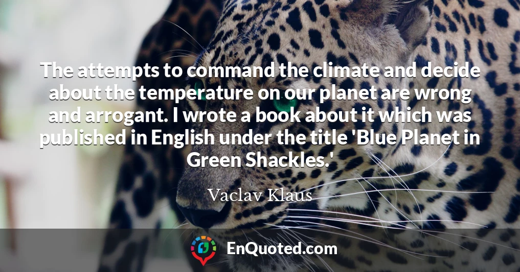 The attempts to command the climate and decide about the temperature on our planet are wrong and arrogant. I wrote a book about it which was published in English under the title 'Blue Planet in Green Shackles.'