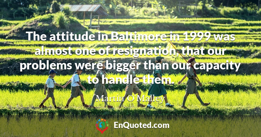 The attitude in Baltimore in 1999 was almost one of resignation, that our problems were bigger than our capacity to handle them.