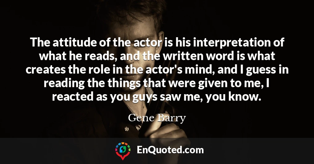 The attitude of the actor is his interpretation of what he reads, and the written word is what creates the role in the actor's mind, and I guess in reading the things that were given to me, I reacted as you guys saw me, you know.