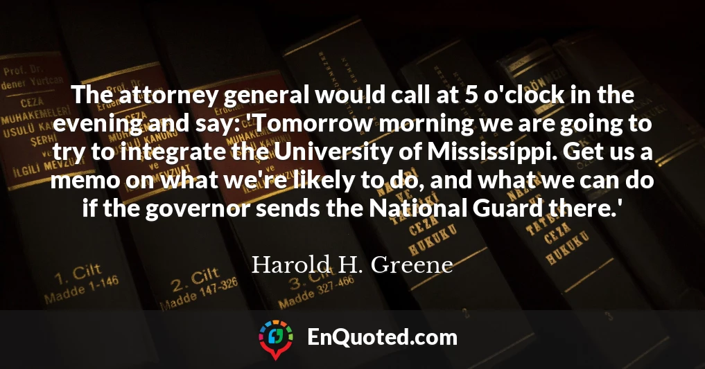 The attorney general would call at 5 o'clock in the evening and say: 'Tomorrow morning we are going to try to integrate the University of Mississippi. Get us a memo on what we're likely to do, and what we can do if the governor sends the National Guard there.'