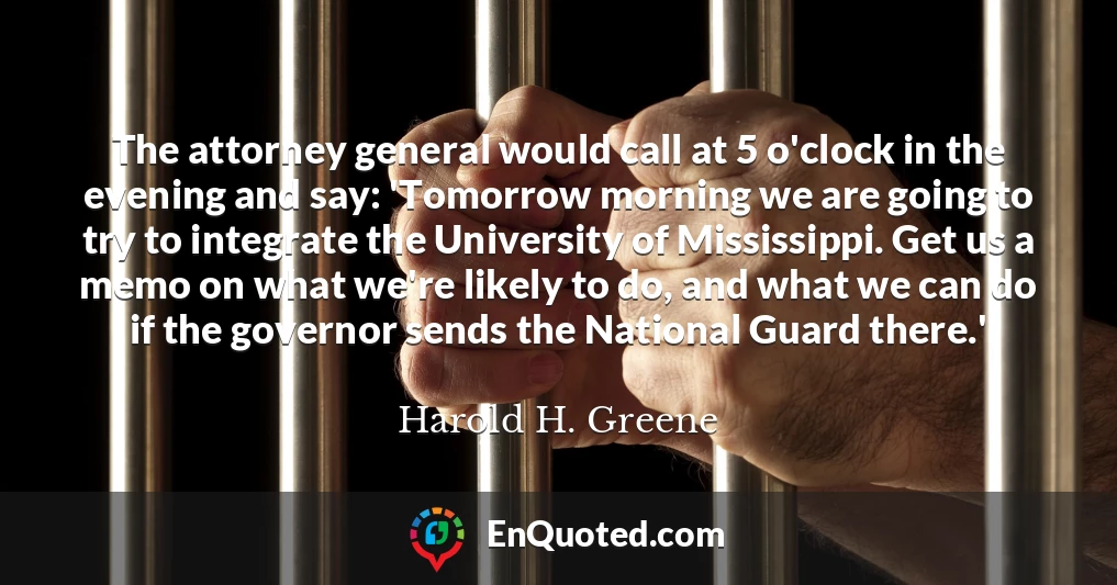 The attorney general would call at 5 o'clock in the evening and say: 'Tomorrow morning we are going to try to integrate the University of Mississippi. Get us a memo on what we're likely to do, and what we can do if the governor sends the National Guard there.'