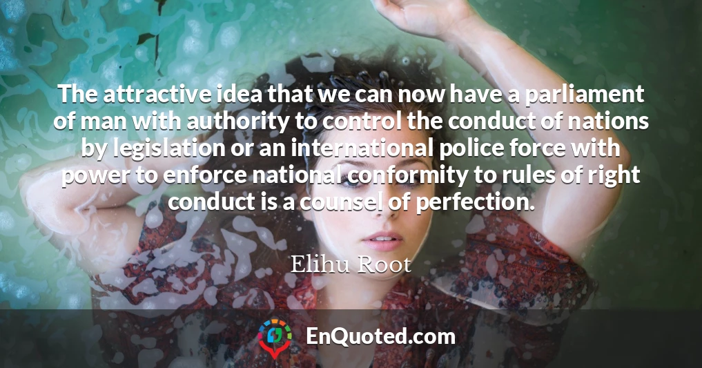 The attractive idea that we can now have a parliament of man with authority to control the conduct of nations by legislation or an international police force with power to enforce national conformity to rules of right conduct is a counsel of perfection.