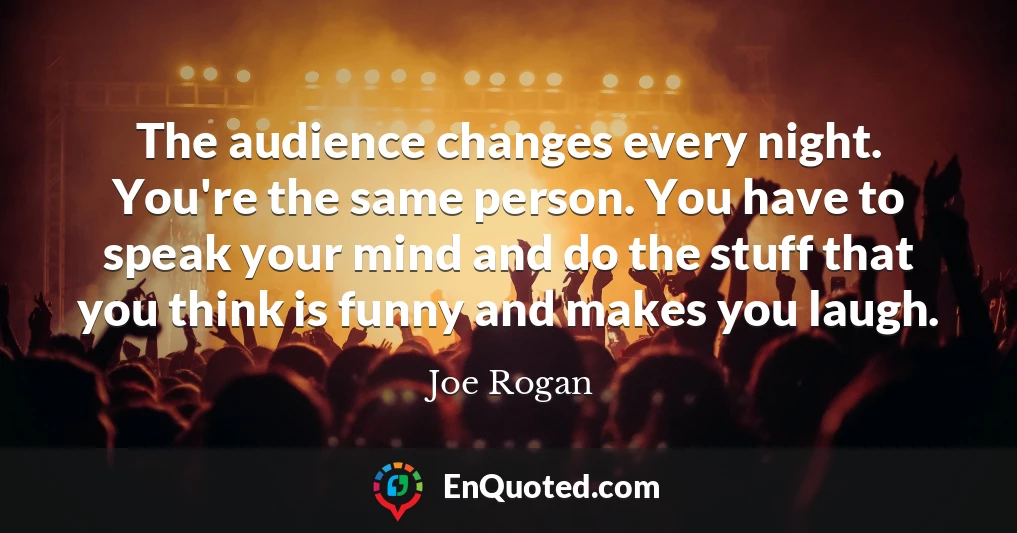 The audience changes every night. You're the same person. You have to speak your mind and do the stuff that you think is funny and makes you laugh.