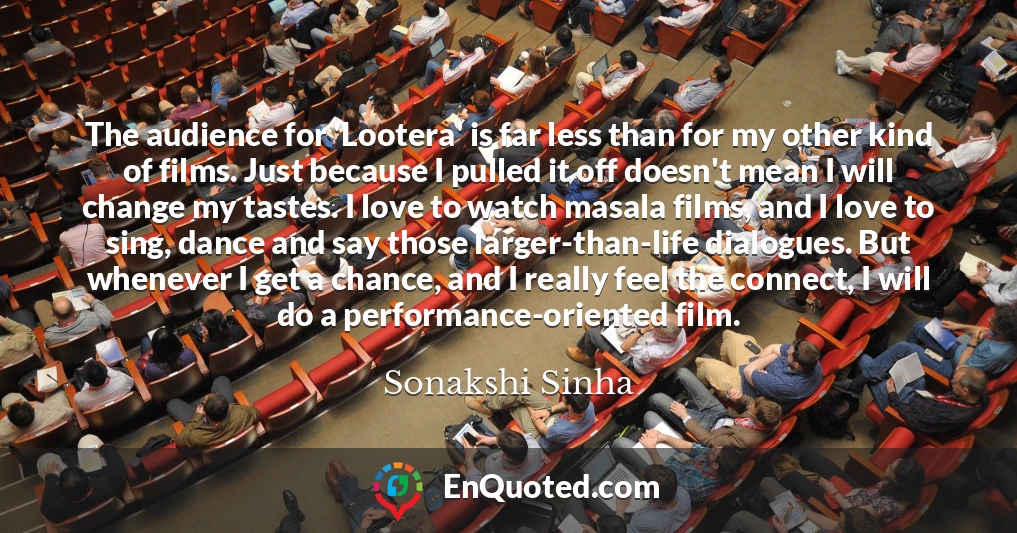 The audience for 'Lootera' is far less than for my other kind of films. Just because I pulled it off doesn't mean I will change my tastes. I love to watch masala films, and I love to sing, dance and say those larger-than-life dialogues. But whenever I get a chance, and I really feel the connect, I will do a performance-oriented film.