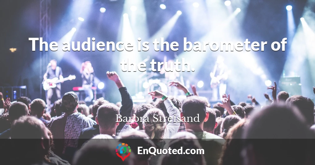The audience is the barometer of the truth.