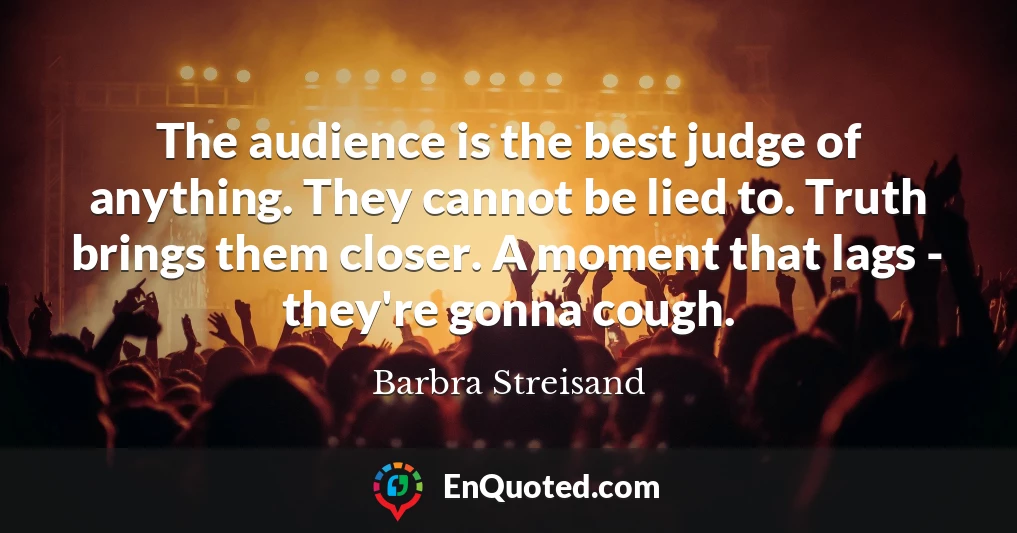 The audience is the best judge of anything. They cannot be lied to. Truth brings them closer. A moment that lags - they're gonna cough.