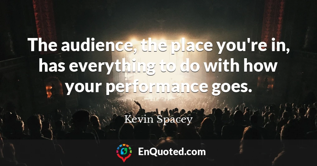 The audience, the place you're in, has everything to do with how your performance goes.