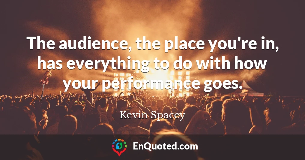 The audience, the place you're in, has everything to do with how your performance goes.