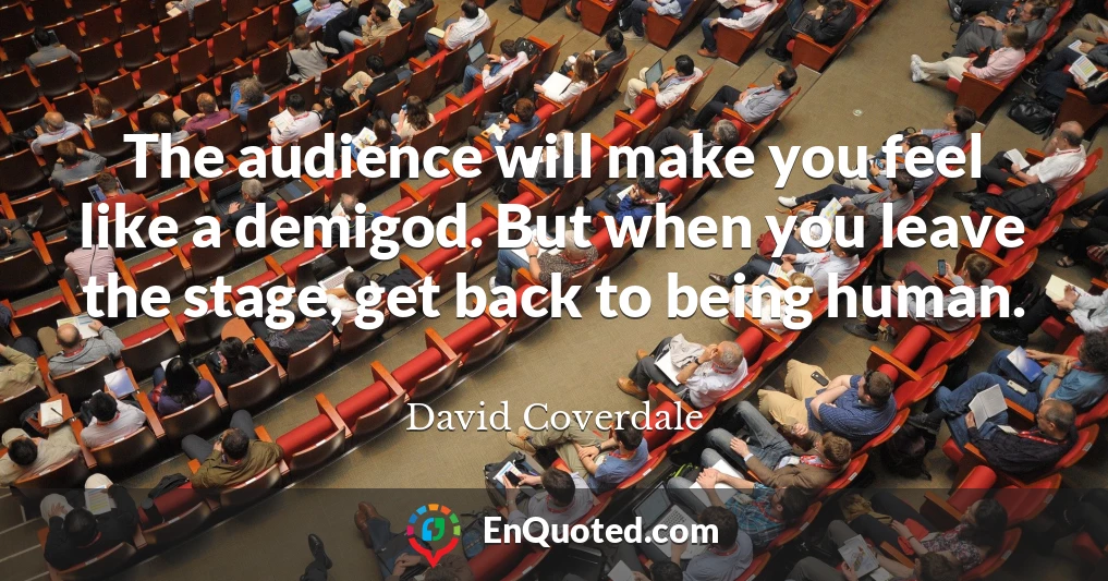 The audience will make you feel like a demigod. But when you leave the stage, get back to being human.