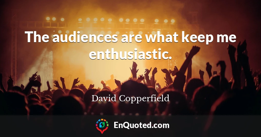 The audiences are what keep me enthusiastic.