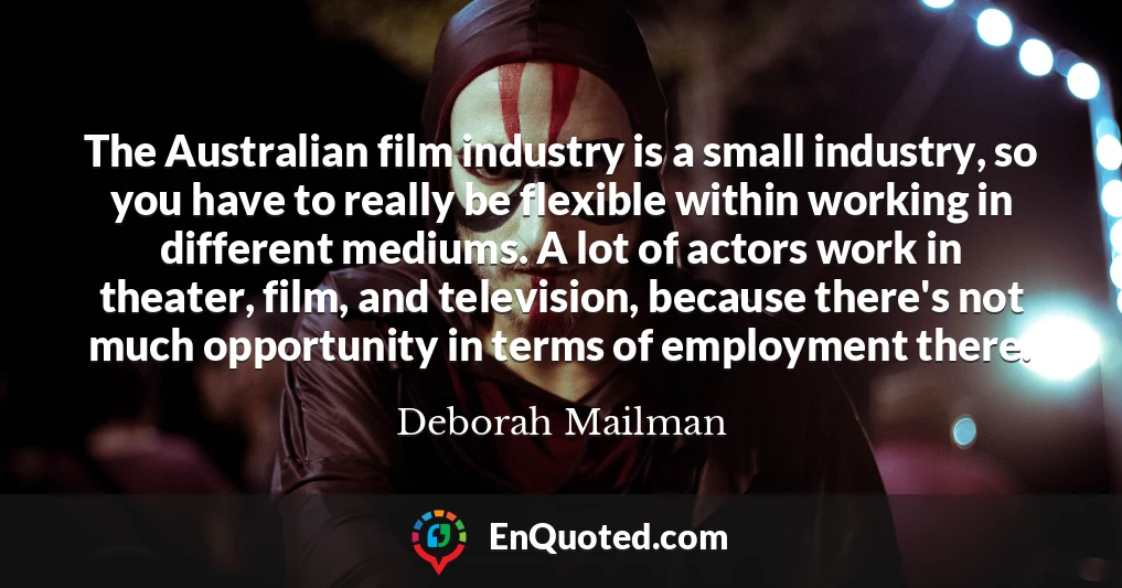 The Australian film industry is a small industry, so you have to really be flexible within working in different mediums. A lot of actors work in theater, film, and television, because there's not much opportunity in terms of employment there.