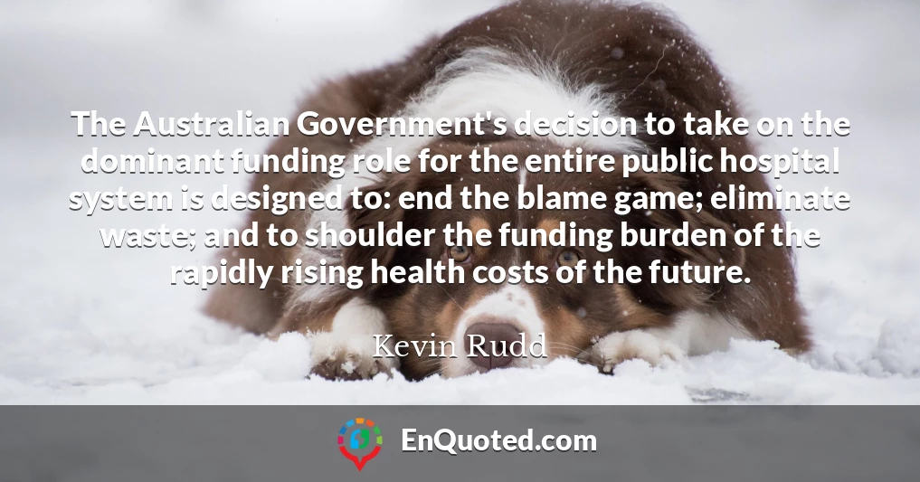 The Australian Government's decision to take on the dominant funding role for the entire public hospital system is designed to: end the blame game; eliminate waste; and to shoulder the funding burden of the rapidly rising health costs of the future.