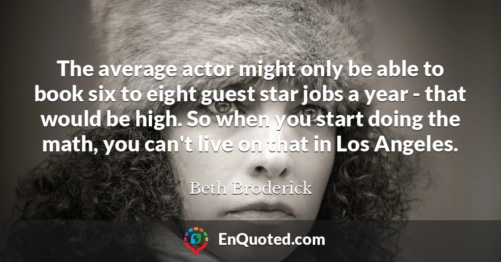 The average actor might only be able to book six to eight guest star jobs a year - that would be high. So when you start doing the math, you can't live on that in Los Angeles.