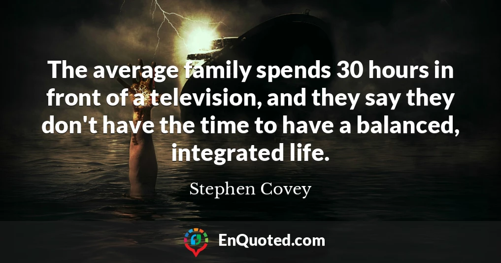 The average family spends 30 hours in front of a television, and they say they don't have the time to have a balanced, integrated life.