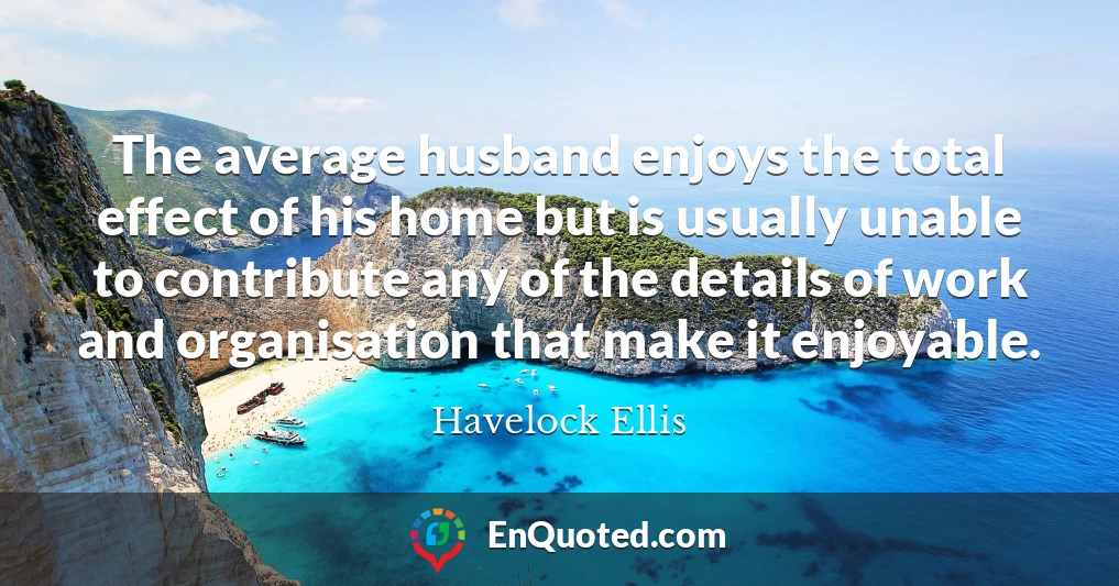 The average husband enjoys the total effect of his home but is usually unable to contribute any of the details of work and organisation that make it enjoyable.