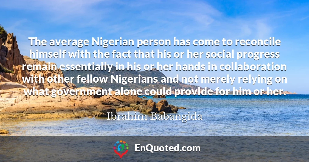 The average Nigerian person has come to reconcile himself with the fact that his or her social progress remain essentially in his or her hands in collaboration with other fellow Nigerians and not merely relying on what government alone could provide for him or her.
