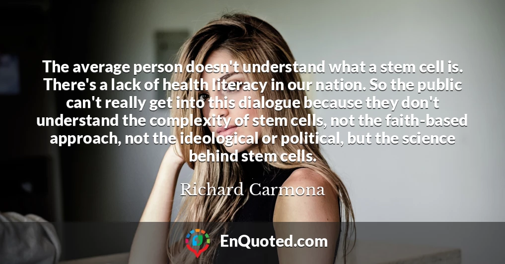 The average person doesn't understand what a stem cell is. There's a lack of health literacy in our nation. So the public can't really get into this dialogue because they don't understand the complexity of stem cells, not the faith-based approach, not the ideological or political, but the science behind stem cells.