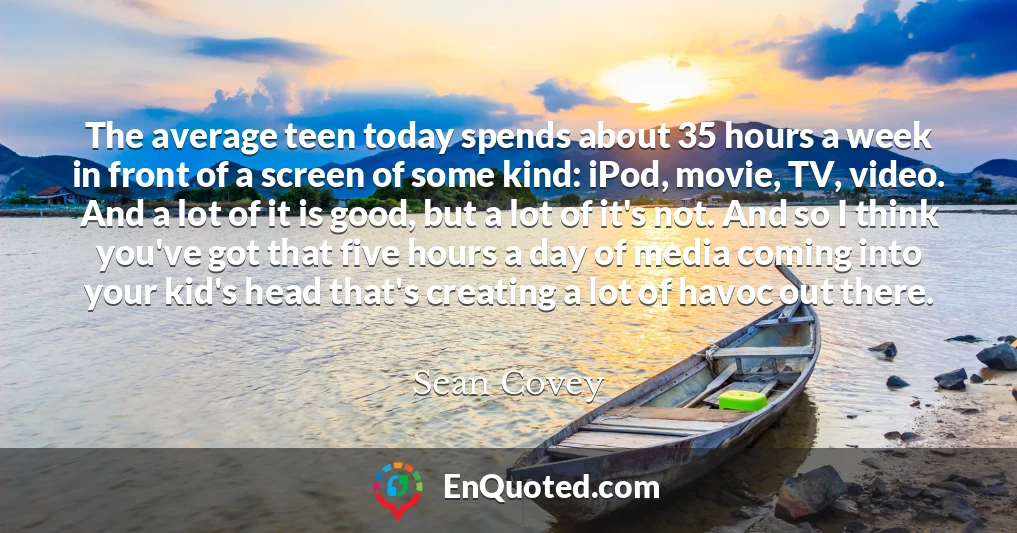 The average teen today spends about 35 hours a week in front of a screen of some kind: iPod, movie, TV, video. And a lot of it is good, but a lot of it's not. And so I think you've got that five hours a day of media coming into your kid's head that's creating a lot of havoc out there.