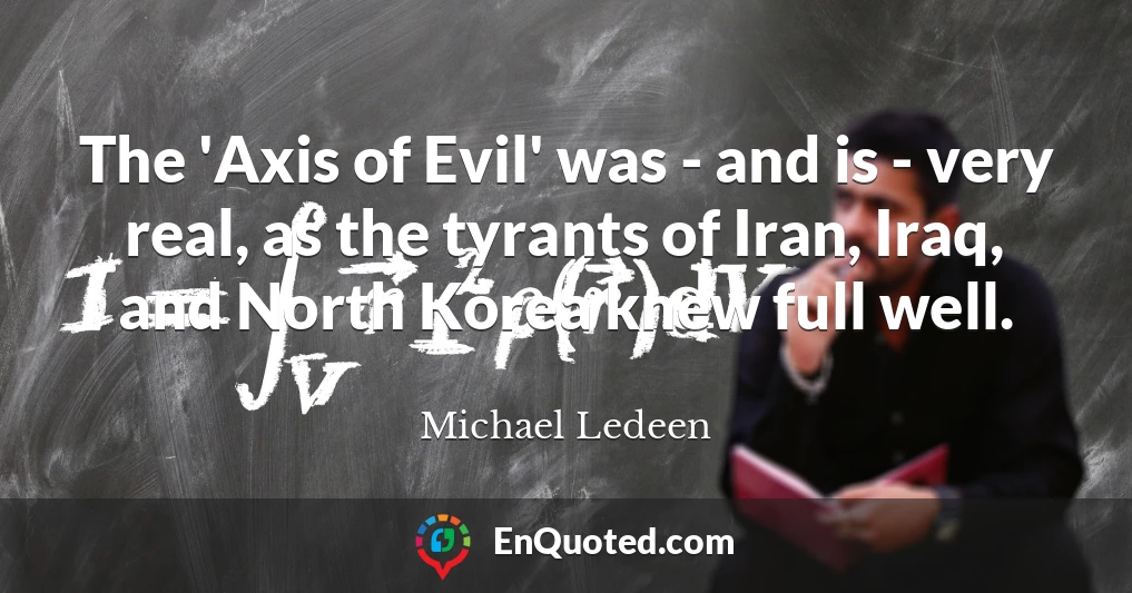 The 'Axis of Evil' was - and is - very real, as the tyrants of Iran, Iraq, and North Korea knew full well.