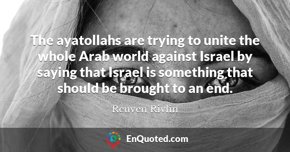 The ayatollahs are trying to unite the whole Arab world against Israel by saying that Israel is something that should be brought to an end.