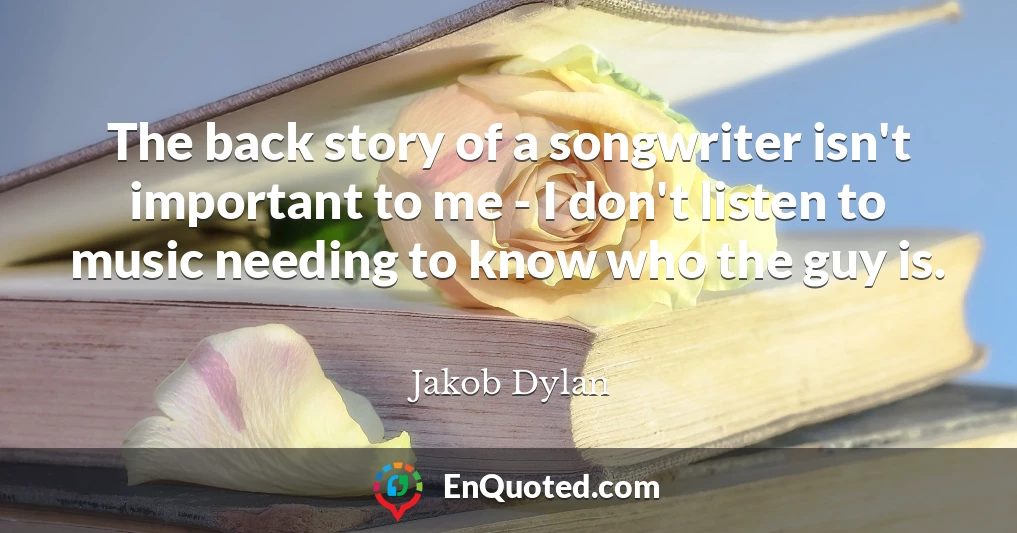 The back story of a songwriter isn't important to me - I don't listen to music needing to know who the guy is.