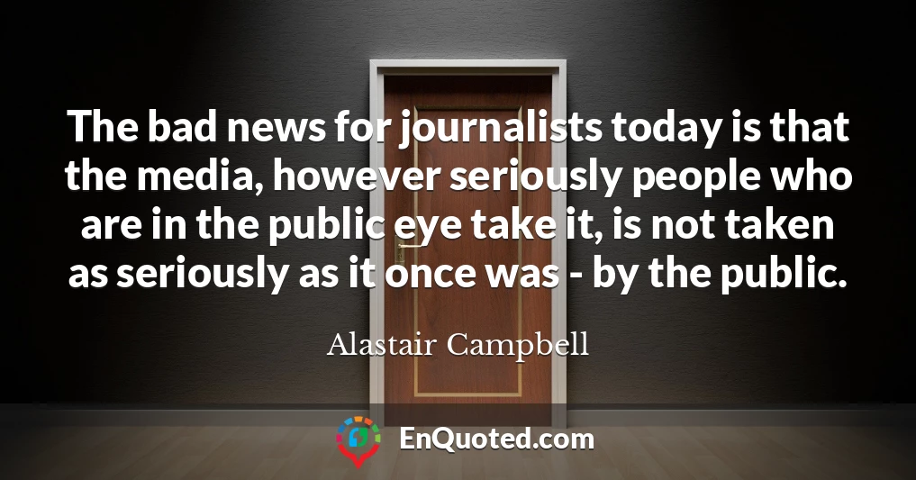 The bad news for journalists today is that the media, however seriously people who are in the public eye take it, is not taken as seriously as it once was - by the public.