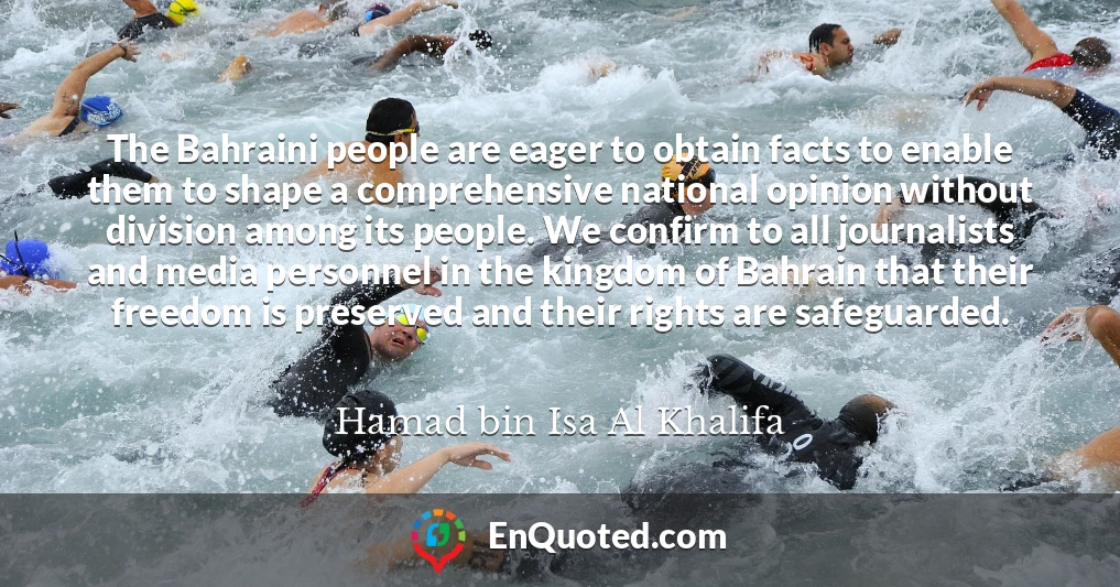 The Bahraini people are eager to obtain facts to enable them to shape a comprehensive national opinion without division among its people. We confirm to all journalists and media personnel in the kingdom of Bahrain that their freedom is preserved and their rights are safeguarded.