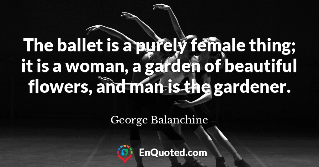 The ballet is a purely female thing; it is a woman, a garden of beautiful flowers, and man is the gardener.