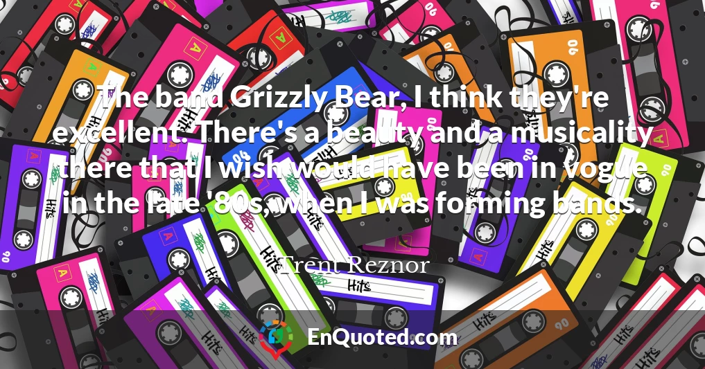 The band Grizzly Bear, I think they're excellent. There's a beauty and a musicality there that I wish would have been in vogue in the late '80s, when I was forming bands.