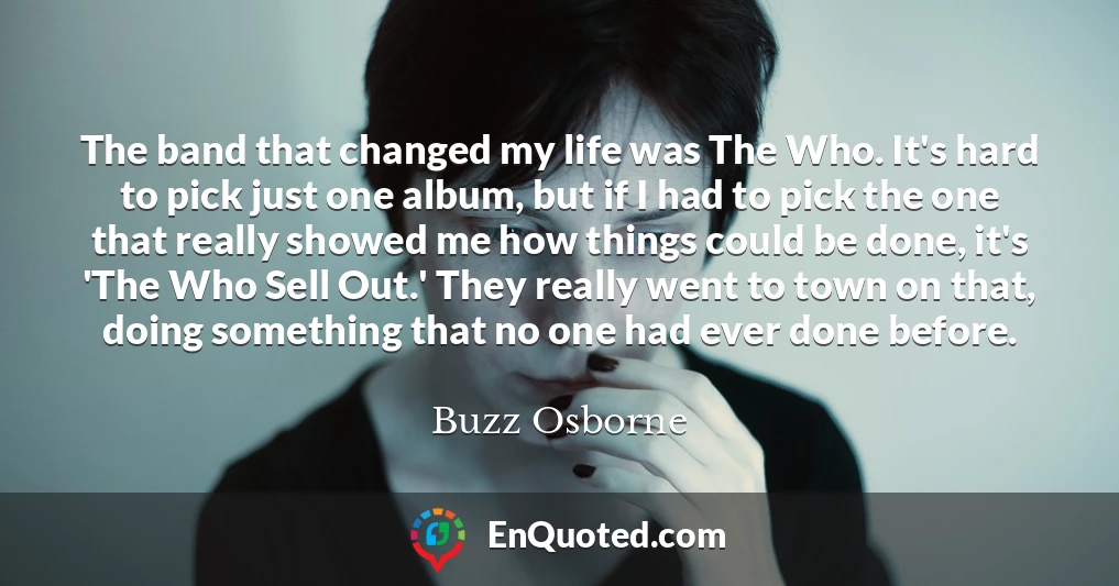 The band that changed my life was The Who. It's hard to pick just one album, but if I had to pick the one that really showed me how things could be done, it's 'The Who Sell Out.' They really went to town on that, doing something that no one had ever done before.