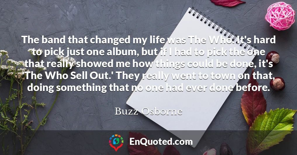 The band that changed my life was The Who. It's hard to pick just one album, but if I had to pick the one that really showed me how things could be done, it's 'The Who Sell Out.' They really went to town on that, doing something that no one had ever done before.