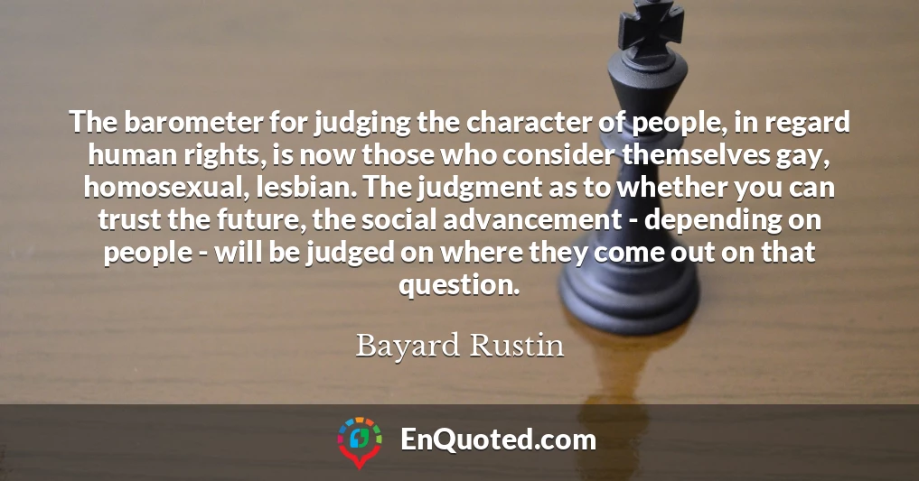 The barometer for judging the character of people, in regard human rights, is now those who consider themselves gay, homosexual, lesbian. The judgment as to whether you can trust the future, the social advancement - depending on people - will be judged on where they come out on that question.