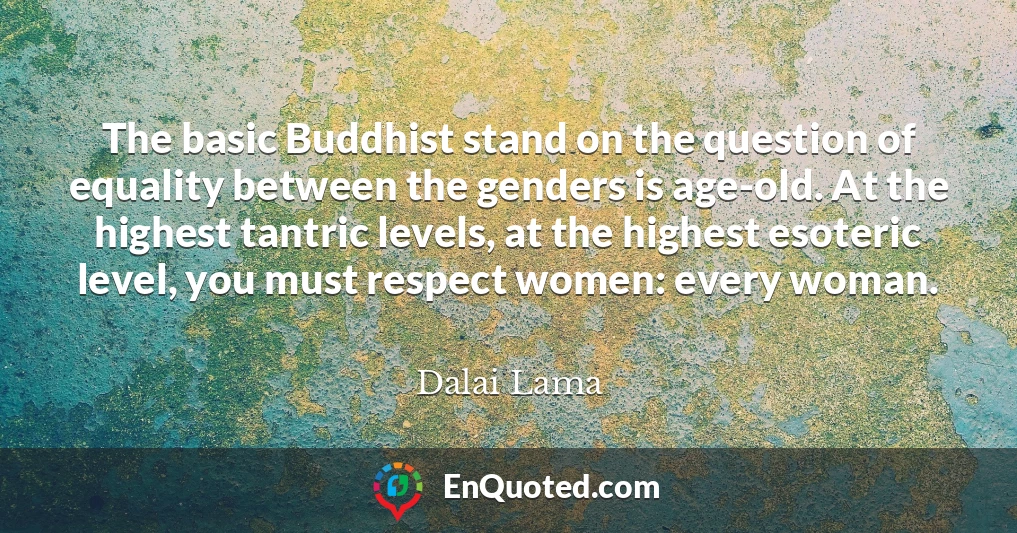 The basic Buddhist stand on the question of equality between the genders is age-old. At the highest tantric levels, at the highest esoteric level, you must respect women: every woman.