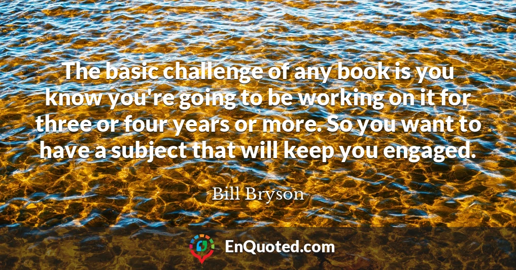 The basic challenge of any book is you know you're going to be working on it for three or four years or more. So you want to have a subject that will keep you engaged.