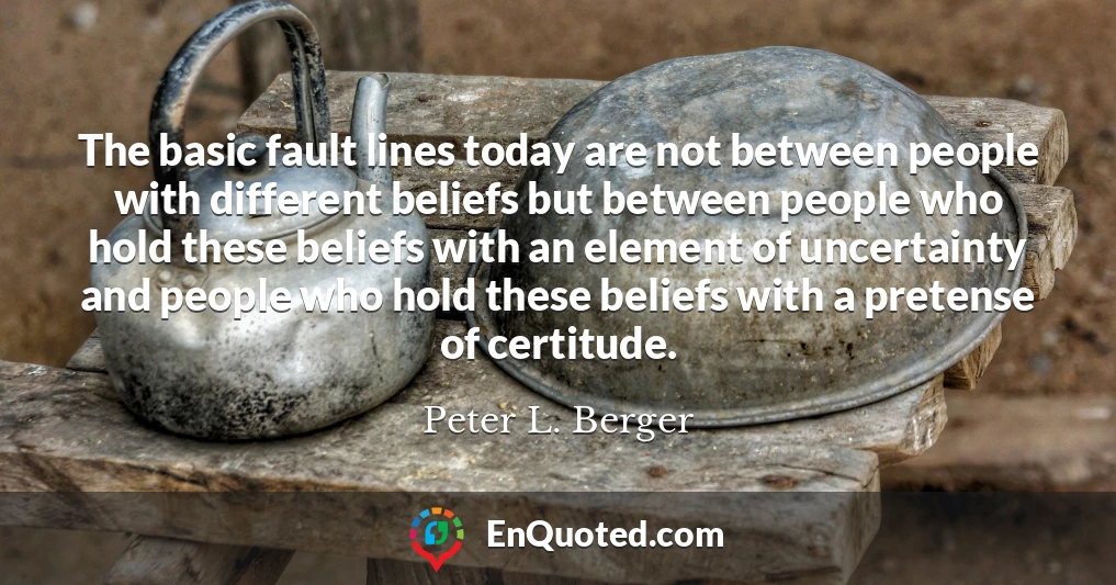 The basic fault lines today are not between people with different beliefs but between people who hold these beliefs with an element of uncertainty and people who hold these beliefs with a pretense of certitude.