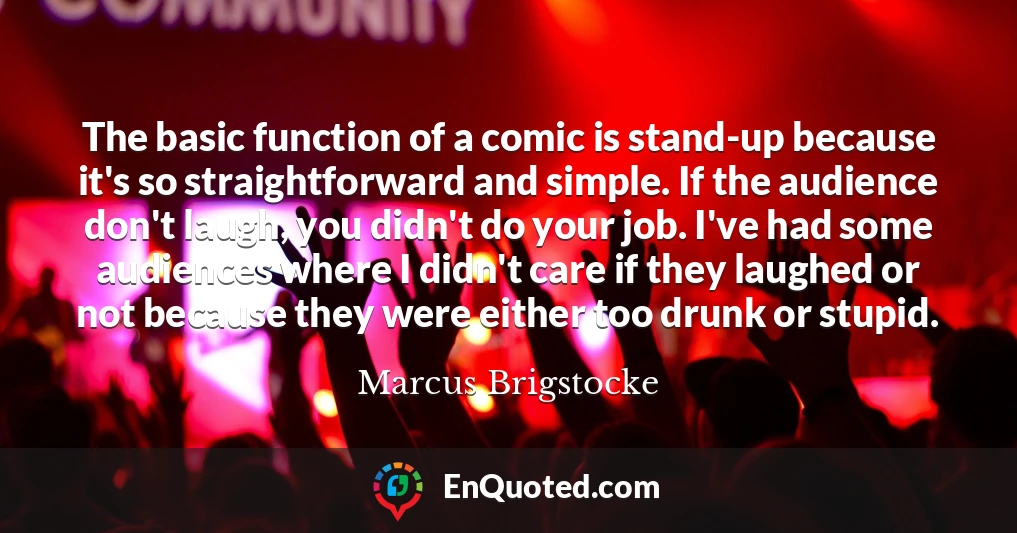 The basic function of a comic is stand-up because it's so straightforward and simple. If the audience don't laugh, you didn't do your job. I've had some audiences where I didn't care if they laughed or not because they were either too drunk or stupid.