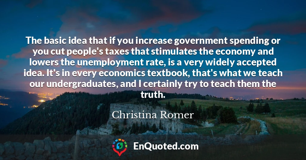 The basic idea that if you increase government spending or you cut people's taxes that stimulates the economy and lowers the unemployment rate, is a very widely accepted idea. It's in every economics textbook, that's what we teach our undergraduates, and I certainly try to teach them the truth.