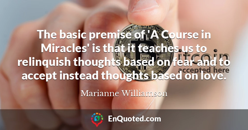The basic premise of 'A Course in Miracles' is that it teaches us to relinquish thoughts based on fear and to accept instead thoughts based on love.