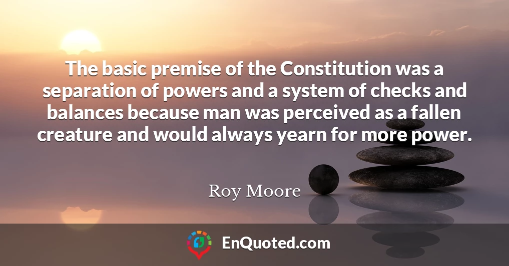 The basic premise of the Constitution was a separation of powers and a system of checks and balances because man was perceived as a fallen creature and would always yearn for more power.