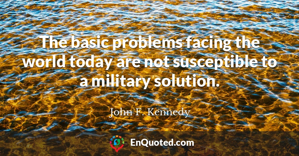The basic problems facing the world today are not susceptible to a military solution.