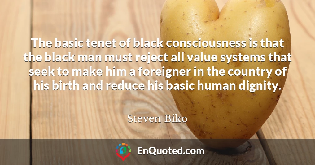 The basic tenet of black consciousness is that the black man must reject all value systems that seek to make him a foreigner in the country of his birth and reduce his basic human dignity.