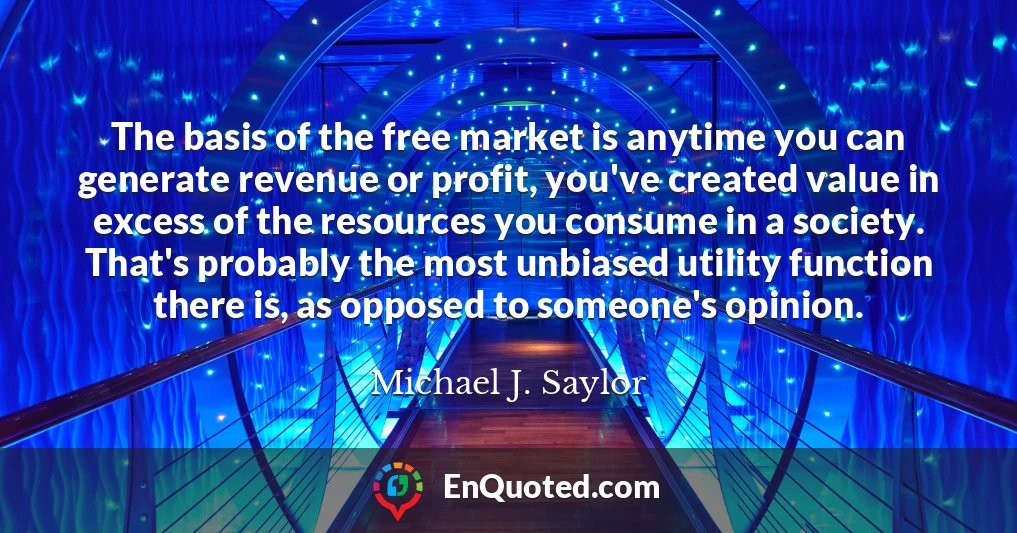 The basis of the free market is anytime you can generate revenue or profit, you've created value in excess of the resources you consume in a society. That's probably the most unbiased utility function there is, as opposed to someone's opinion.