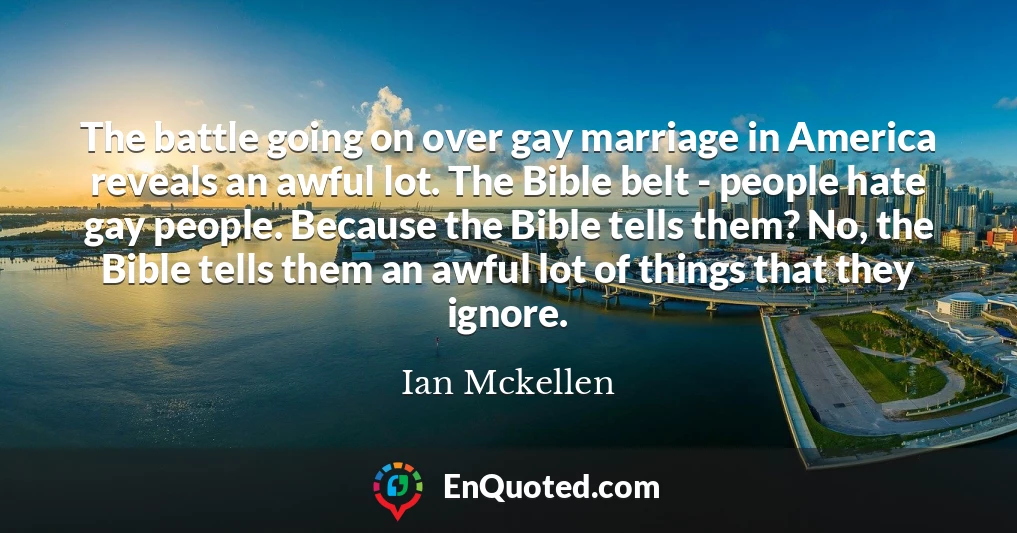 The battle going on over gay marriage in America reveals an awful lot. The Bible belt - people hate gay people. Because the Bible tells them? No, the Bible tells them an awful lot of things that they ignore.