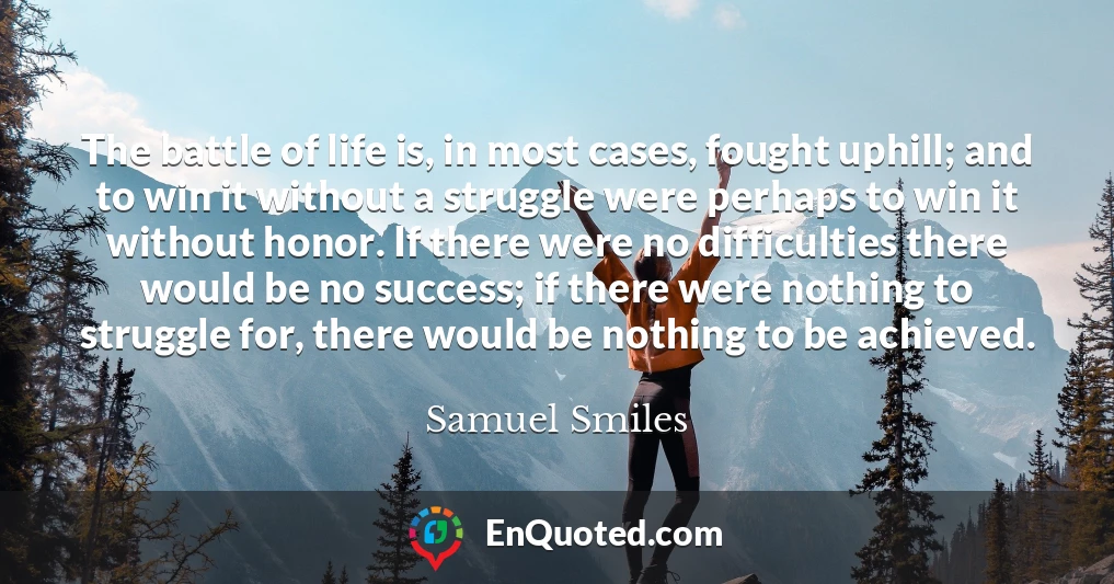 The battle of life is, in most cases, fought uphill; and to win it without a struggle were perhaps to win it without honor. If there were no difficulties there would be no success; if there were nothing to struggle for, there would be nothing to be achieved.