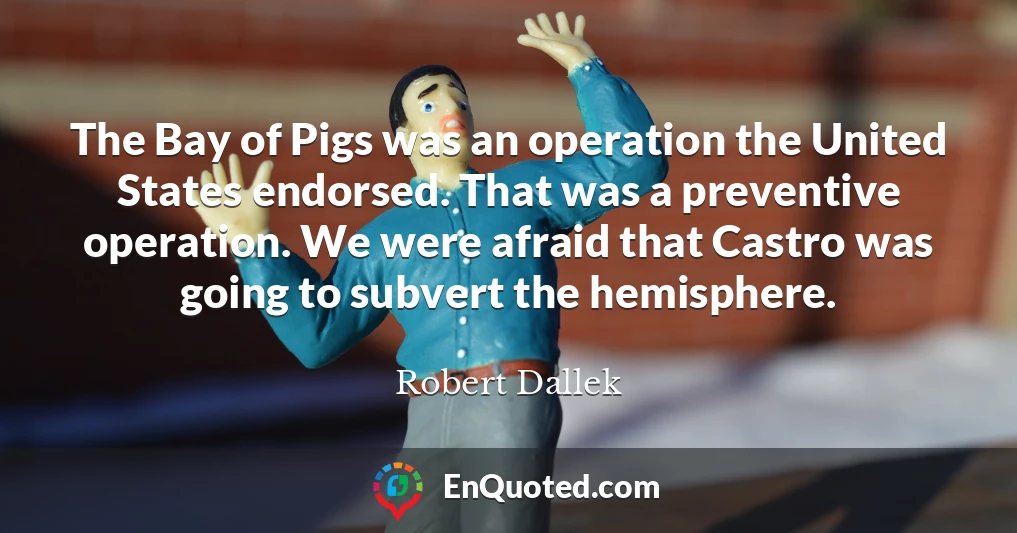 The Bay of Pigs was an operation the United States endorsed. That was a preventive operation. We were afraid that Castro was going to subvert the hemisphere.
